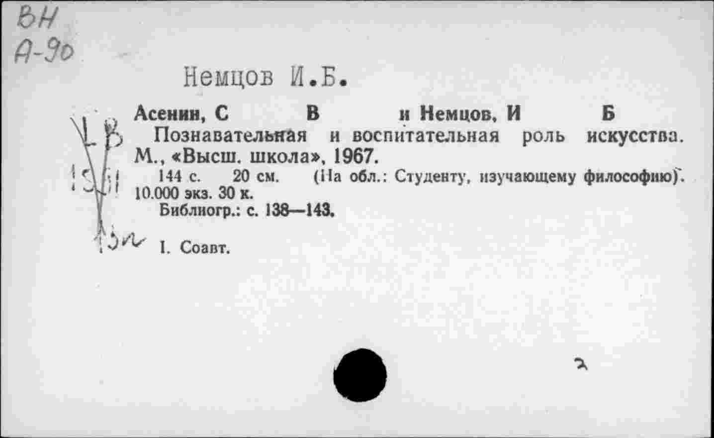 ﻿ъч
Немцов И.Б.
, Асенин, С В и Немцов, И Б
>1 р Познавательная и воспитательная роль искусства.
М., «Высш, школа», 1967.
' Лы 144 с. 20 см. (На обл.: Студенту, изучающему философию)'.
* -н1' 10.000 экз. 30 к.
Библиогр.: с. 138—143,
1. Соавт.